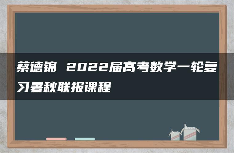 蔡德锦 2022届高考数学一轮复习暑秋联报课程