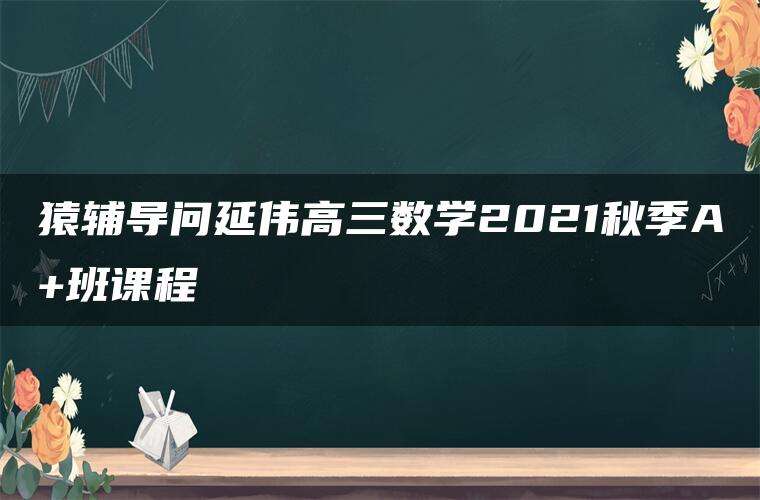 猿辅导问延伟高三数学2021秋季A+班课程