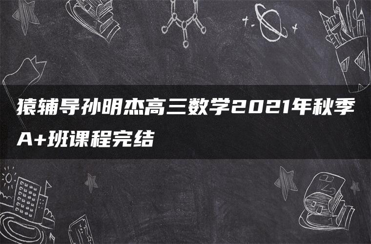 猿辅导孙明杰高三数学2021年秋季A+班课程完结