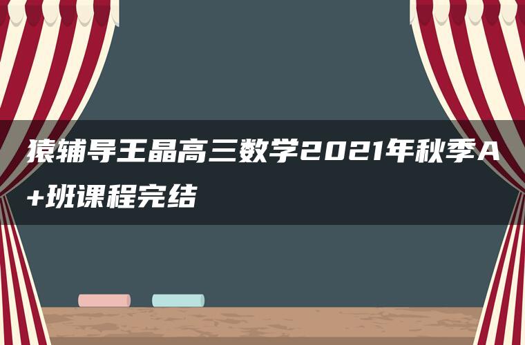 猿辅导王晶高三数学2021年秋季A+班课程完结