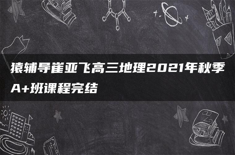 猿辅导崔亚飞高三地理2021年秋季A+班课程完结