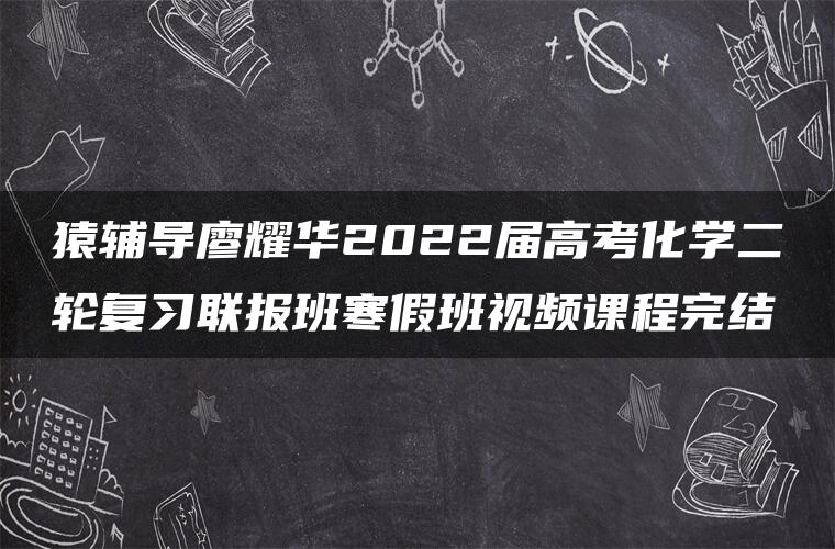 猿辅导廖耀华2022届高考化学二轮复习联报班寒假班视频课程完结