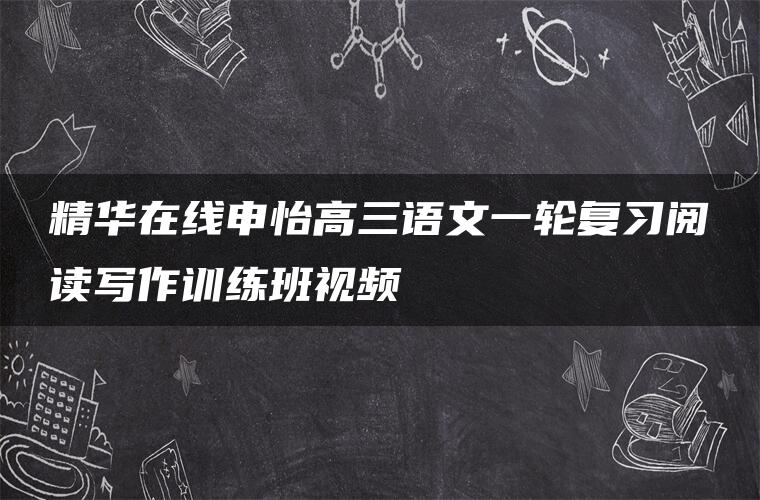 精华在线申怡高三语文一轮复习阅读写作训练班视频