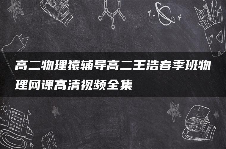 高二物理猿辅导高二王浩春季班物理网课高清视频全集