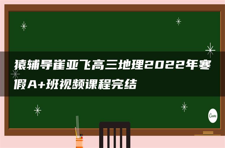 猿辅导崔亚飞高三地理2022年寒假A+班视频课程完结