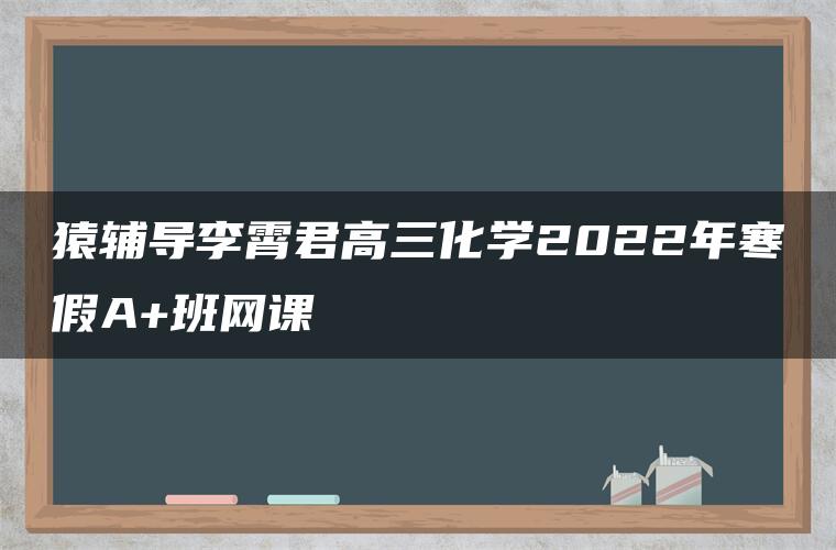 猿辅导李霄君高三化学2022年寒假A+班网课