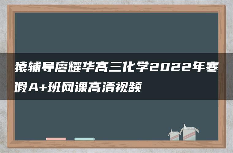 猿辅导廖耀华高三化学2022年寒假A+班网课高清视频