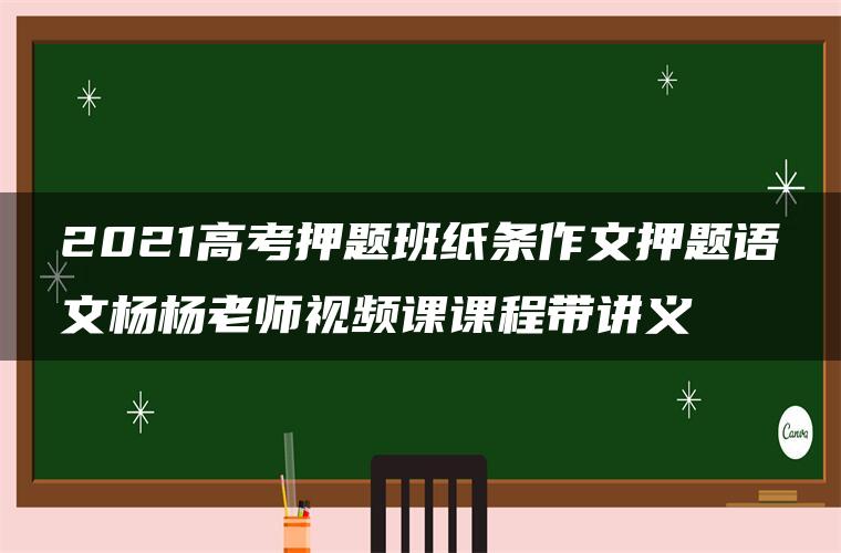 2021高考押题班纸条作文押题语文杨杨老师视频课课程带讲义