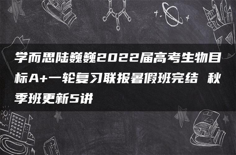 学而思陆巍巍2022届高考生物目标A+一轮复习联报暑假班完结 秋季班更新5讲