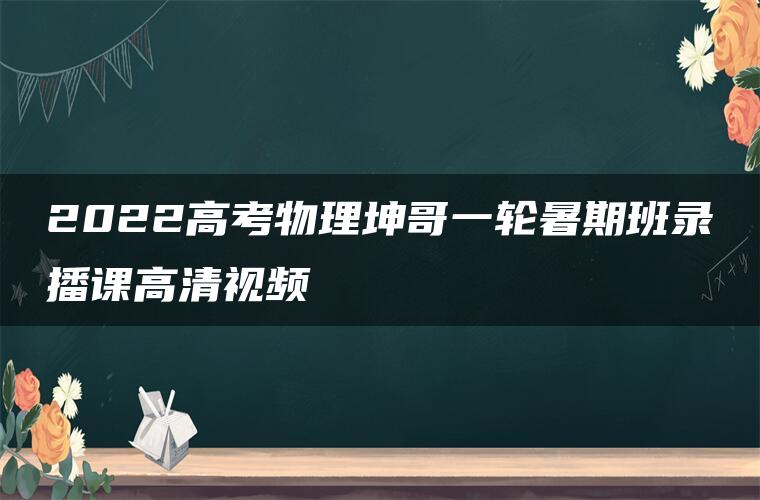 2022高考物理坤哥一轮暑期班录播课高清视频