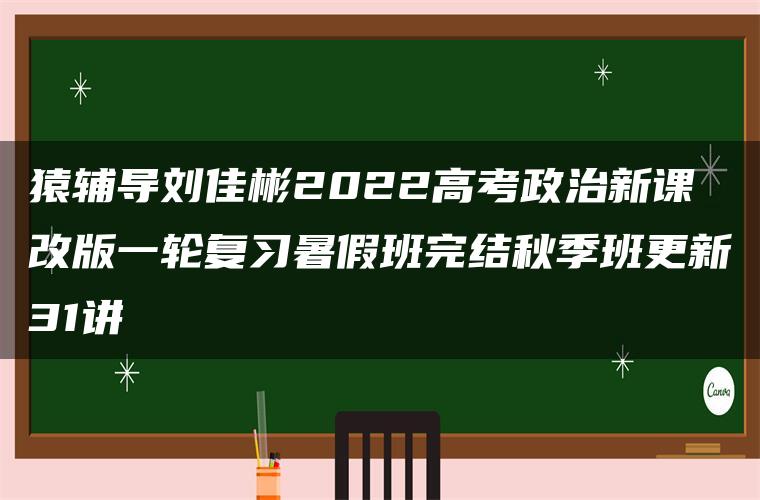 猿辅导刘佳彬2022高考政治新课改版一轮复习暑假班完结秋季班更新31讲