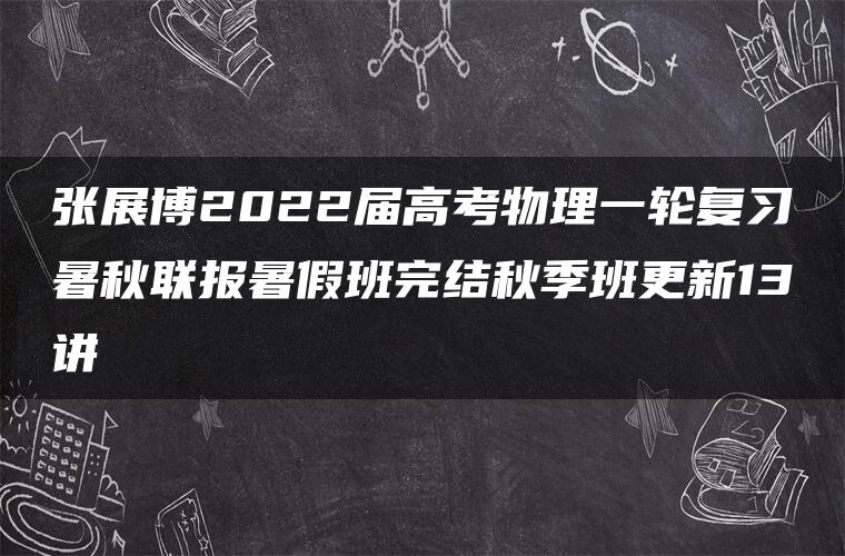 张展博2022届高考物理一轮复习暑秋联报暑假班完结秋季班更新13讲