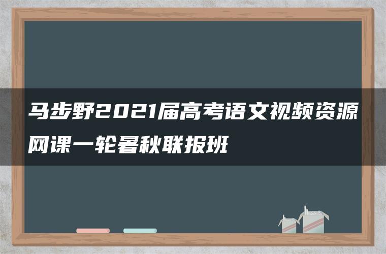 马步野2021届高考语文视频资源网课一轮暑秋联报班