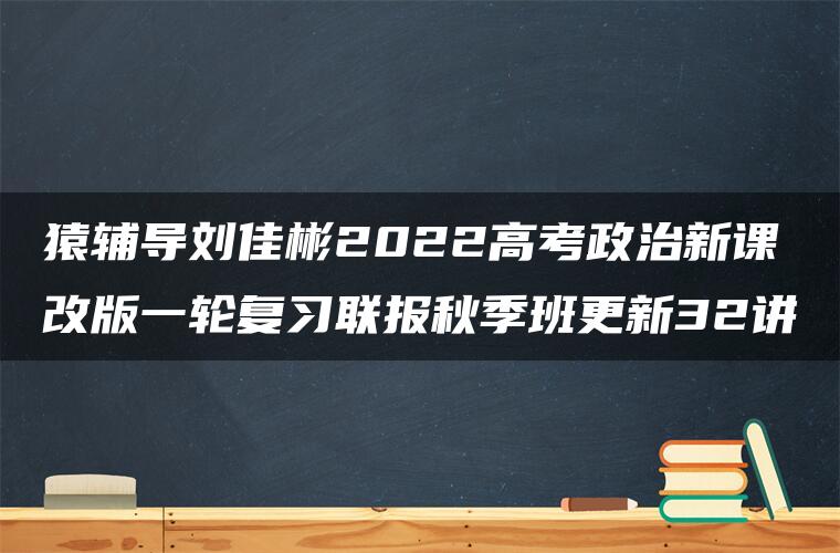 猿辅导刘佳彬2022高考政治新课改版一轮复习联报秋季班更新32讲