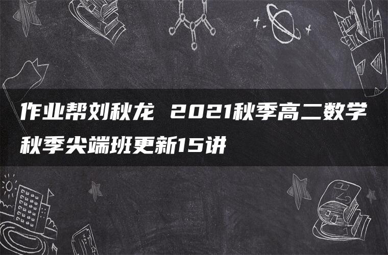 作业帮刘秋龙 2021秋季高二数学秋季尖端班更新15讲