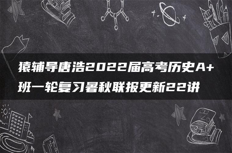 猿辅导唐浩2022届高考历史A+班一轮复习暑秋联报更新22讲