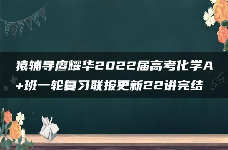 猿辅导廖耀华2022届高考化学A+班一轮复习联报更新22讲完结