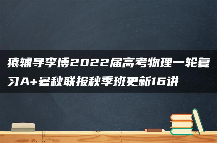 猿辅导李博2022届高考物理一轮复习A+暑秋联报秋季班更新16讲