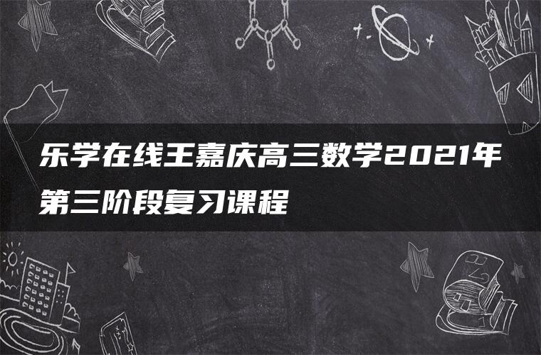 乐学在线王嘉庆高三数学2021年第三阶段复习课程