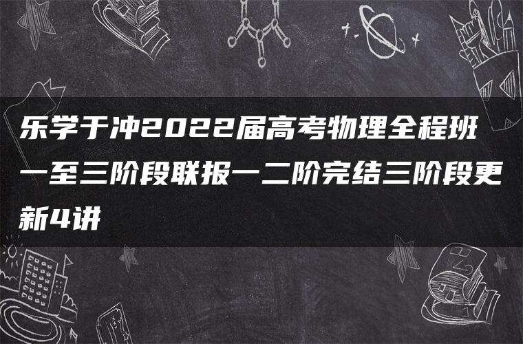 乐学于冲2022届高考物理全程班一至三阶段联报一二阶完结三阶段更新4讲