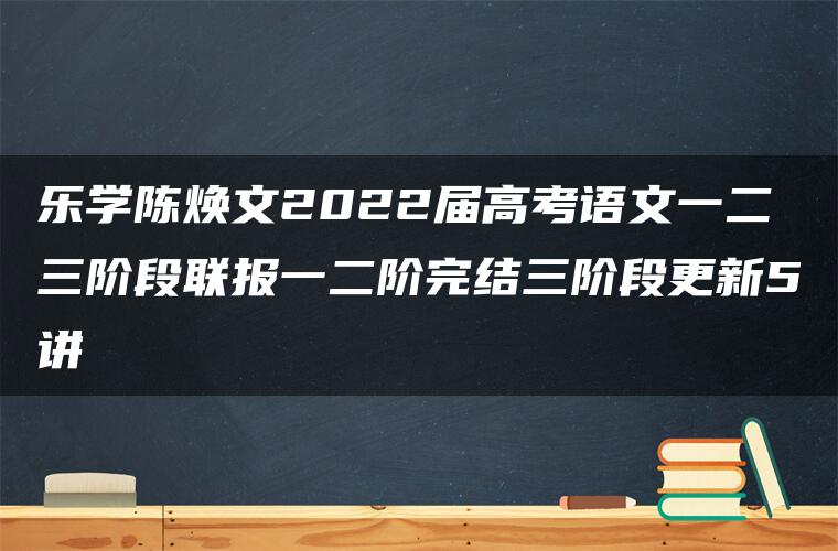 乐学陈焕文2022届高考语文一二三阶段联报一二阶完结三阶段更新5讲