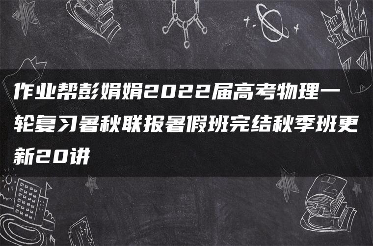 作业帮彭娟娟2022届高考物理一轮复习暑秋联报暑假班完结秋季班更新20讲