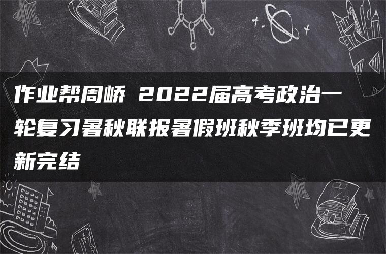 作业帮周峤矞2022届高考政治一轮复习暑秋联报暑假班秋季班均已更新完结