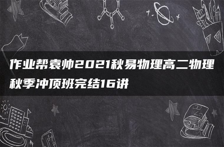 作业帮袁帅2021秋易物理高二物理秋季冲顶班完结16讲