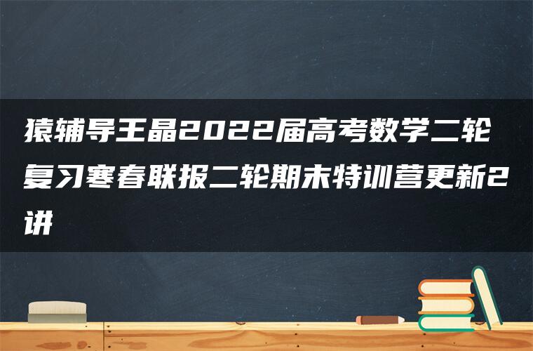 猿辅导王晶2022届高考数学二轮复习寒春联报二轮期末特训营更新2讲