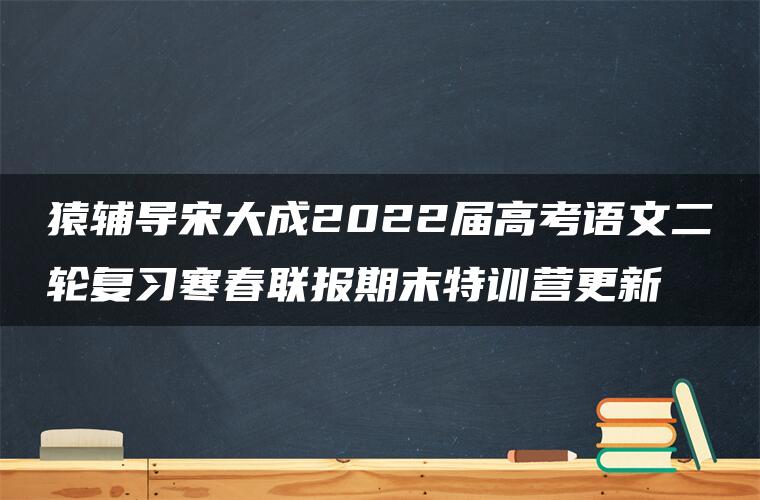 猿辅导宋大成2022届高考语文二轮复习寒春联报期末特训营更新