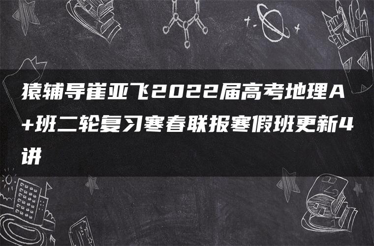 猿辅导崔亚飞2022届高考地理A+班二轮复习寒春联报寒假班更新4讲