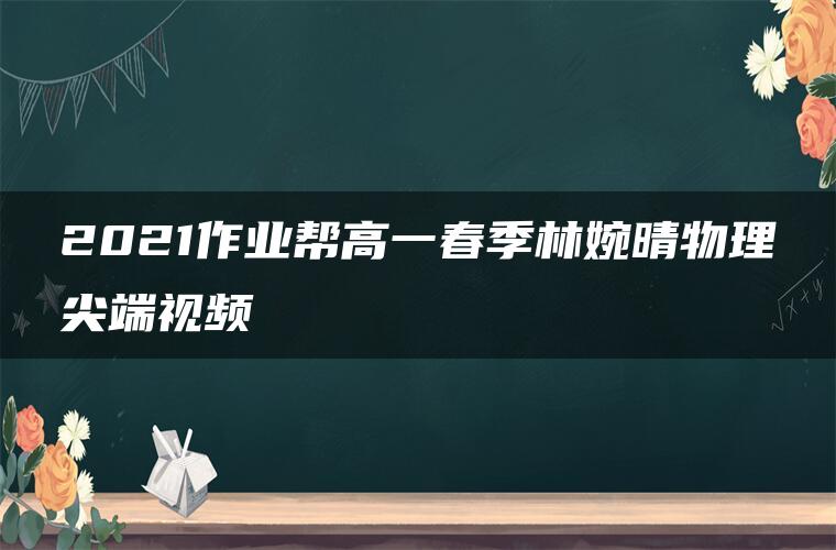 2021作业帮高一春季林婉晴物理尖端视频