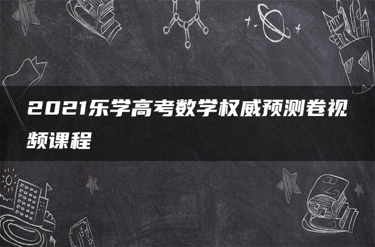 2021乐学高考数学权威预测卷视频课程