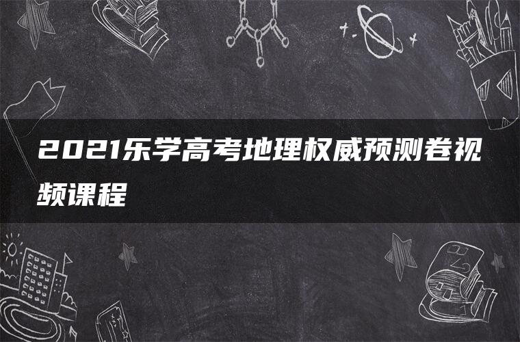 2021乐学高考地理权威预测卷视频课程