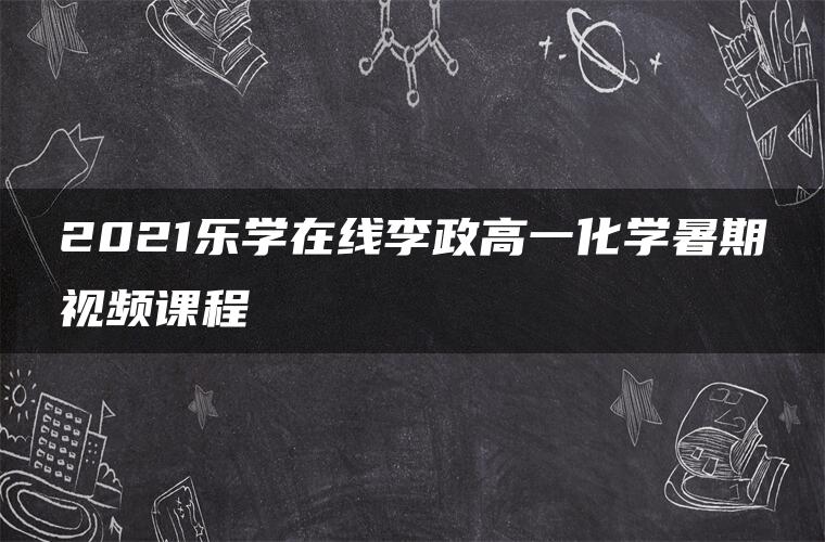 2021乐学在线李政高一化学暑期视频课程