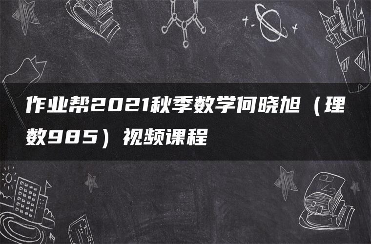 作业帮2021秋季数学何晓旭（理数985）视频课程