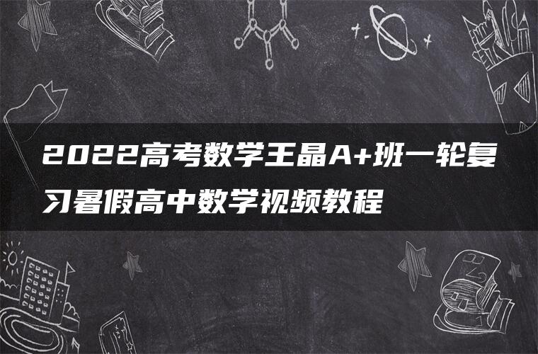 2022高考数学王晶A+班一轮复习暑假高中数学视频教程