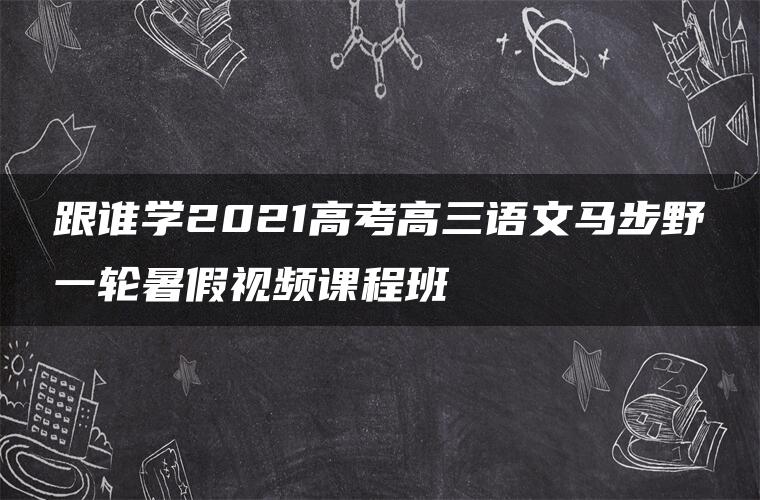 跟谁学2021高考高三语文马步野一轮暑假视频课程班