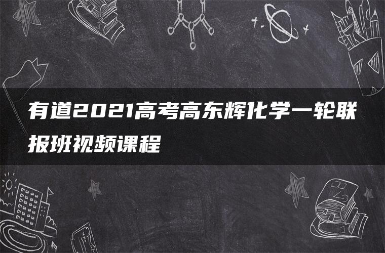 有道2021高考高东辉化学一轮联报班视频课程