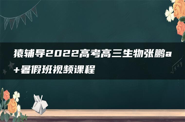 猿辅导2022高考高三生物张鹏a+暑假班视频课程