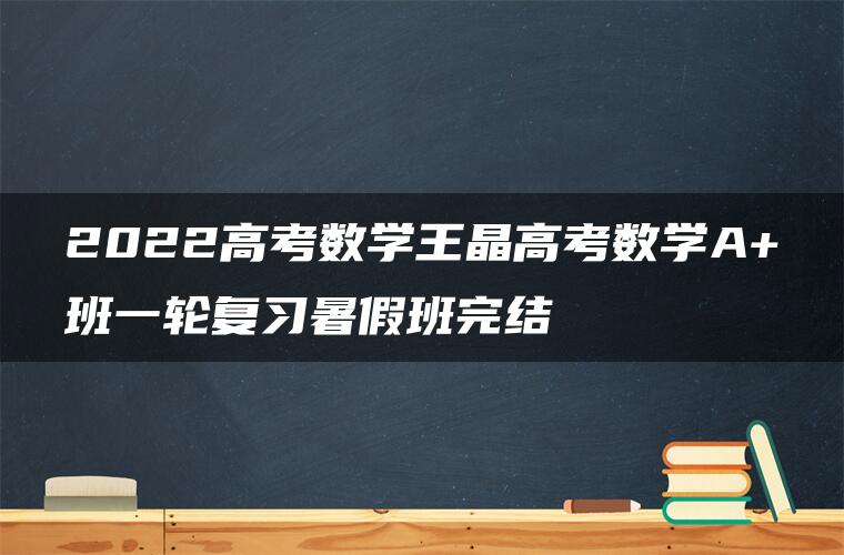 2022高考数学王晶高考数学A+班一轮复习暑假班完结