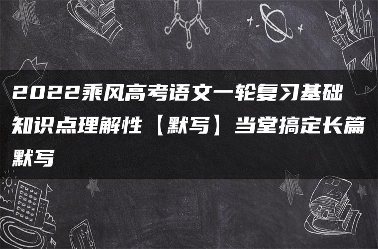 2022乘风高考语文一轮复习基础知识点理解性【默写】当堂搞定长篇默写