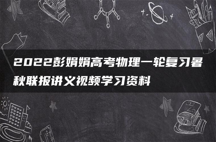 2022彭娟娟高考物理一轮复习暑秋联报讲义视频学习资料