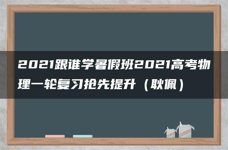 2021跟谁学暑假班2021高考物理一轮复习抢先提升（耿佩）