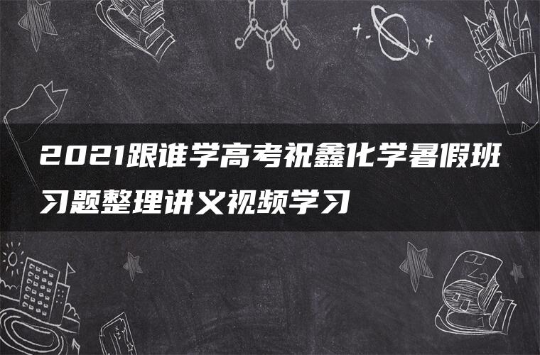 2021跟谁学高考祝鑫化学暑假班习题整理讲义视频学习