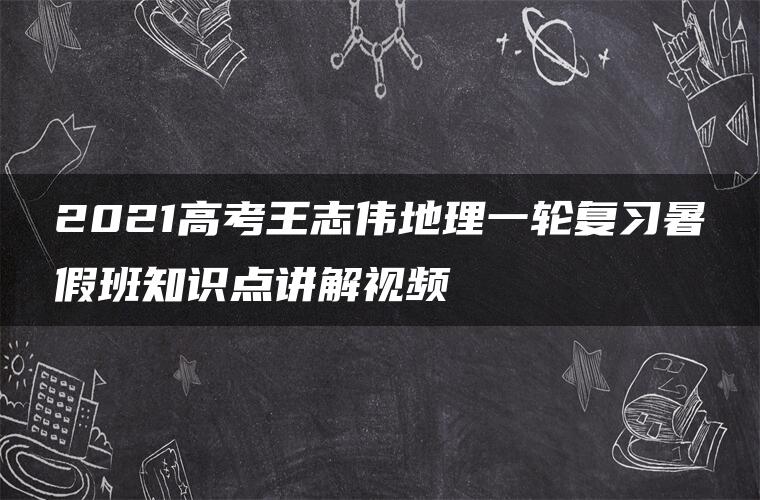 2021高考王志伟地理一轮复习暑假班知识点讲解视频