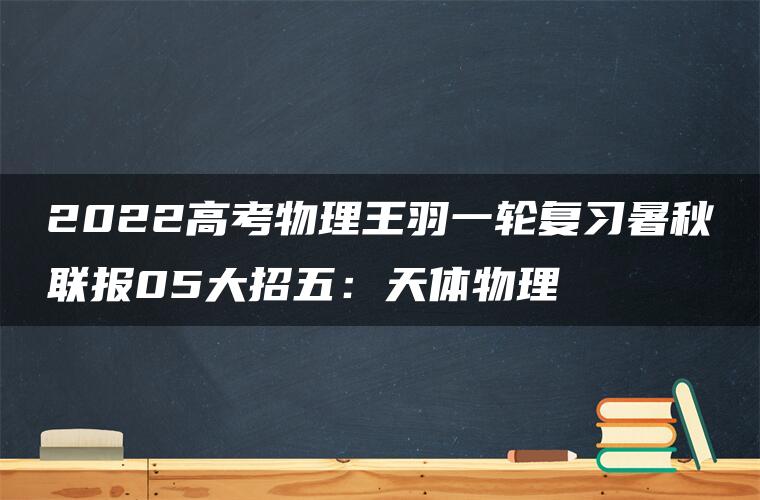 2022高考物理王羽一轮复习暑秋联报05大招五：天体物理