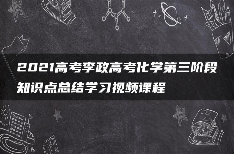 2021高考李政高考化学第三阶段知识点总结学习视频课程