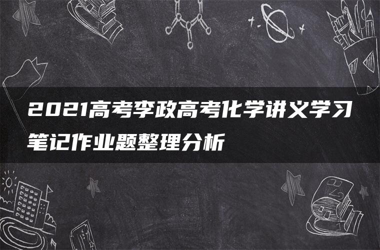 2021高考李政高考化学讲义学习笔记作业题整理分析