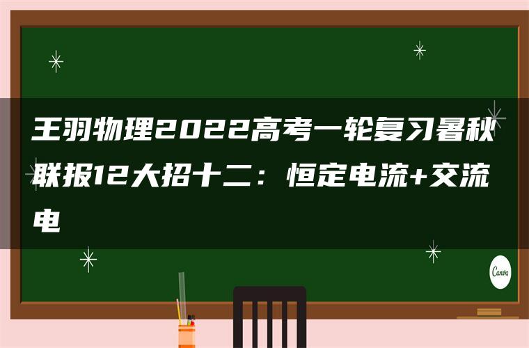 王羽物理2022高考一轮复习暑秋联报12大招十二：恒定电流+交流电